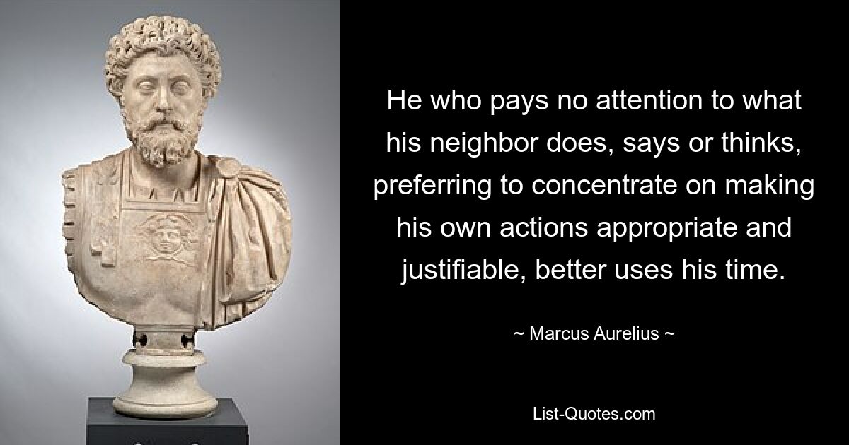 He who pays no attention to what his neighbor does, says or thinks, preferring to concentrate on making his own actions appropriate and justifiable, better uses his time. — © Marcus Aurelius