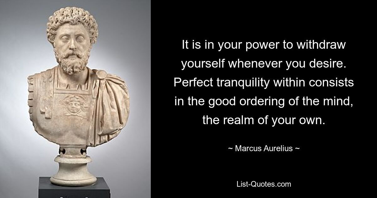 It is in your power to withdraw yourself whenever you desire. Perfect tranquility within consists in the good ordering of the mind, the realm of your own. — © Marcus Aurelius