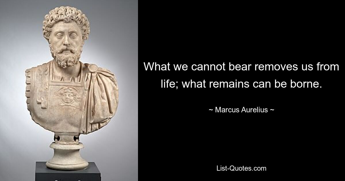 What we cannot bear removes us from life; what remains can be borne. — © Marcus Aurelius