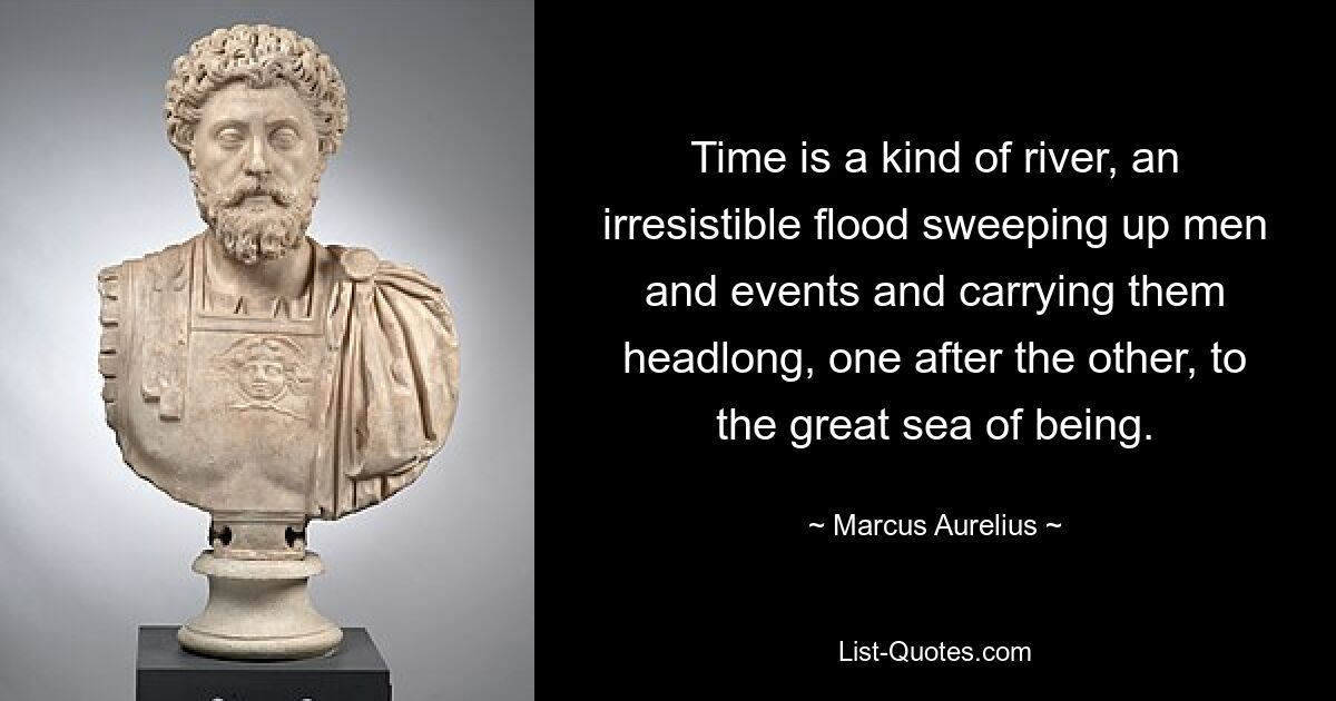 Time is a kind of river, an irresistible flood sweeping up men and events and carrying them headlong, one after the other, to the great sea of being. — © Marcus Aurelius