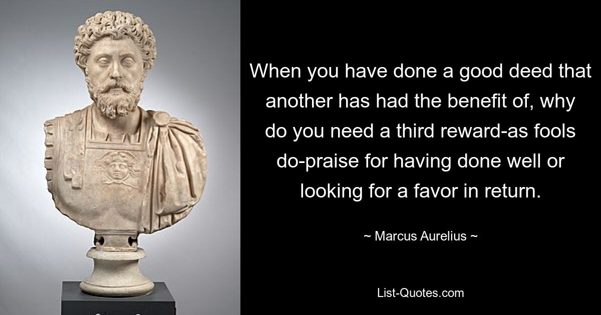 When you have done a good deed that another has had the benefit of, why do you need a third reward-as fools do-praise for having done well or looking for a favor in return. — © Marcus Aurelius