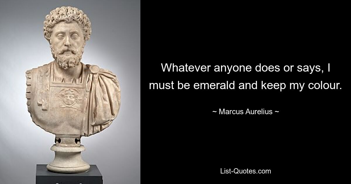 Whatever anyone does or says, I must be emerald and keep my colour. — © Marcus Aurelius