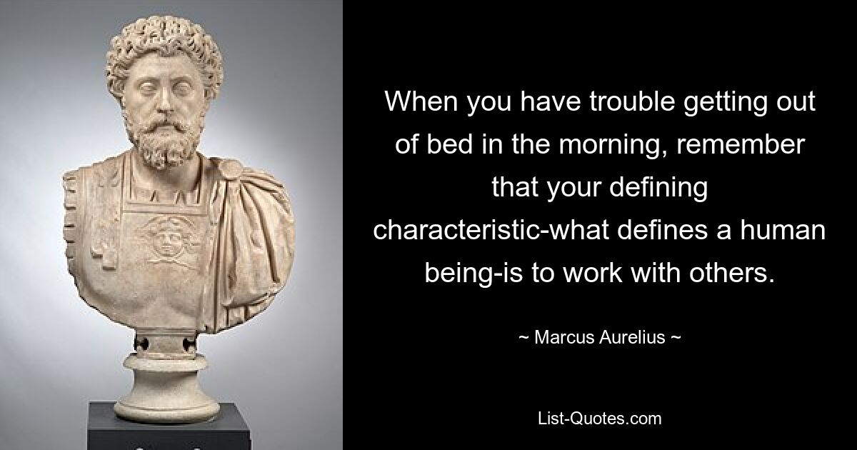 When you have trouble getting out of bed in the morning, remember that your defining characteristic-what defines a human being-is to work with others. — © Marcus Aurelius