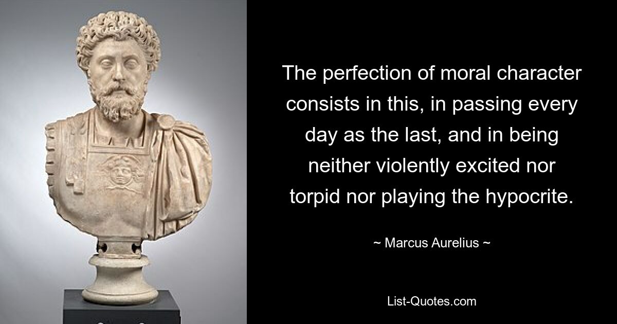 The perfection of moral character consists in this, in passing every day as the last, and in being neither violently excited nor torpid nor playing the hypocrite. — © Marcus Aurelius