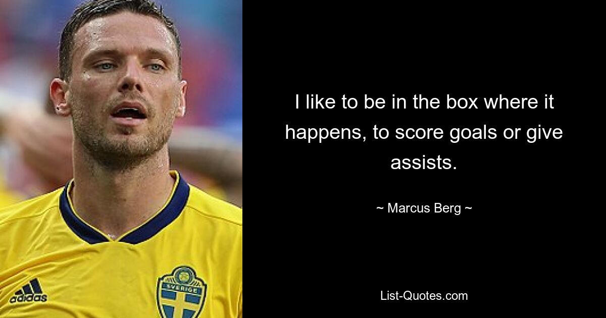 I like to be in the box where it happens, to score goals or give assists. — © Marcus Berg