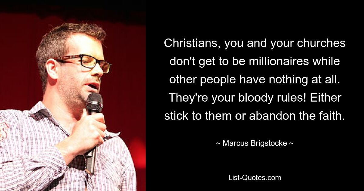 Christians, you and your churches don't get to be millionaires while other people have nothing at all. They're your bloody rules! Either stick to them or abandon the faith. — © Marcus Brigstocke