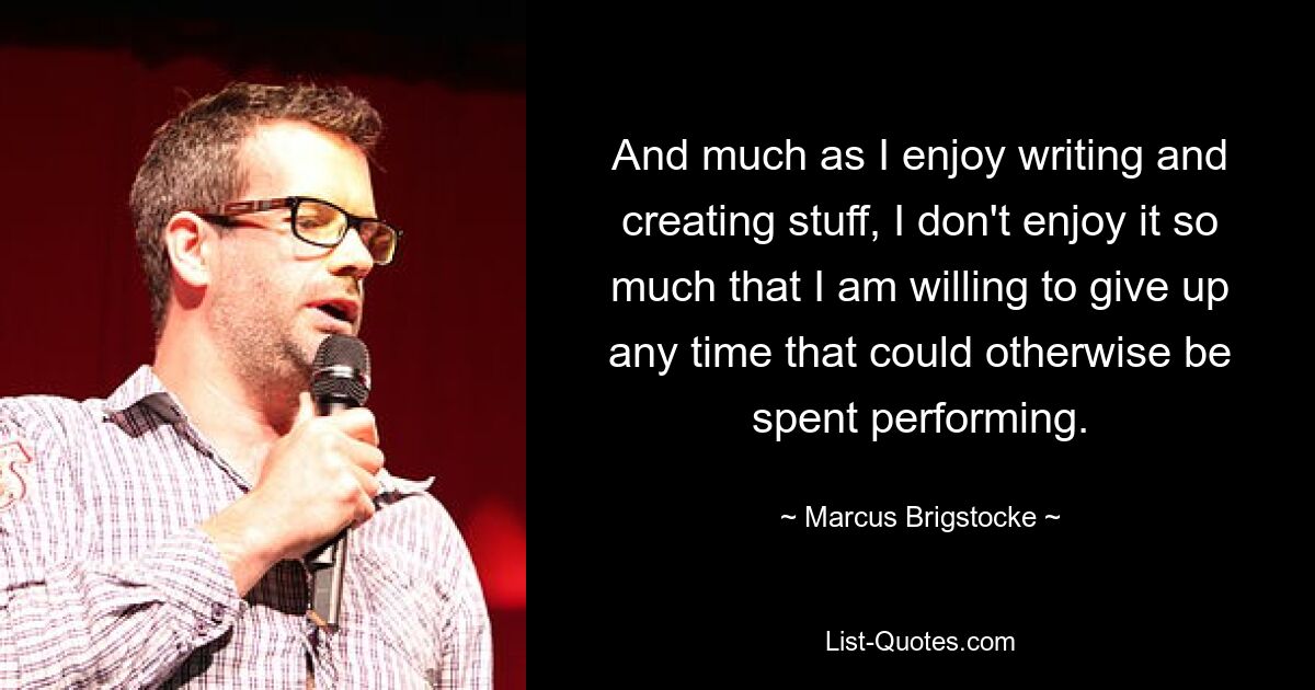 And much as I enjoy writing and creating stuff, I don't enjoy it so much that I am willing to give up any time that could otherwise be spent performing. — © Marcus Brigstocke