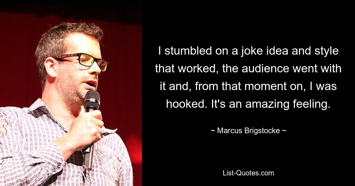 I stumbled on a joke idea and style that worked, the audience went with it and, from that moment on, I was hooked. It's an amazing feeling. — © Marcus Brigstocke