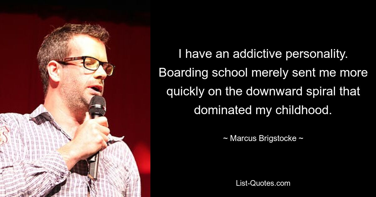 I have an addictive personality. Boarding school merely sent me more quickly on the downward spiral that dominated my childhood. — © Marcus Brigstocke