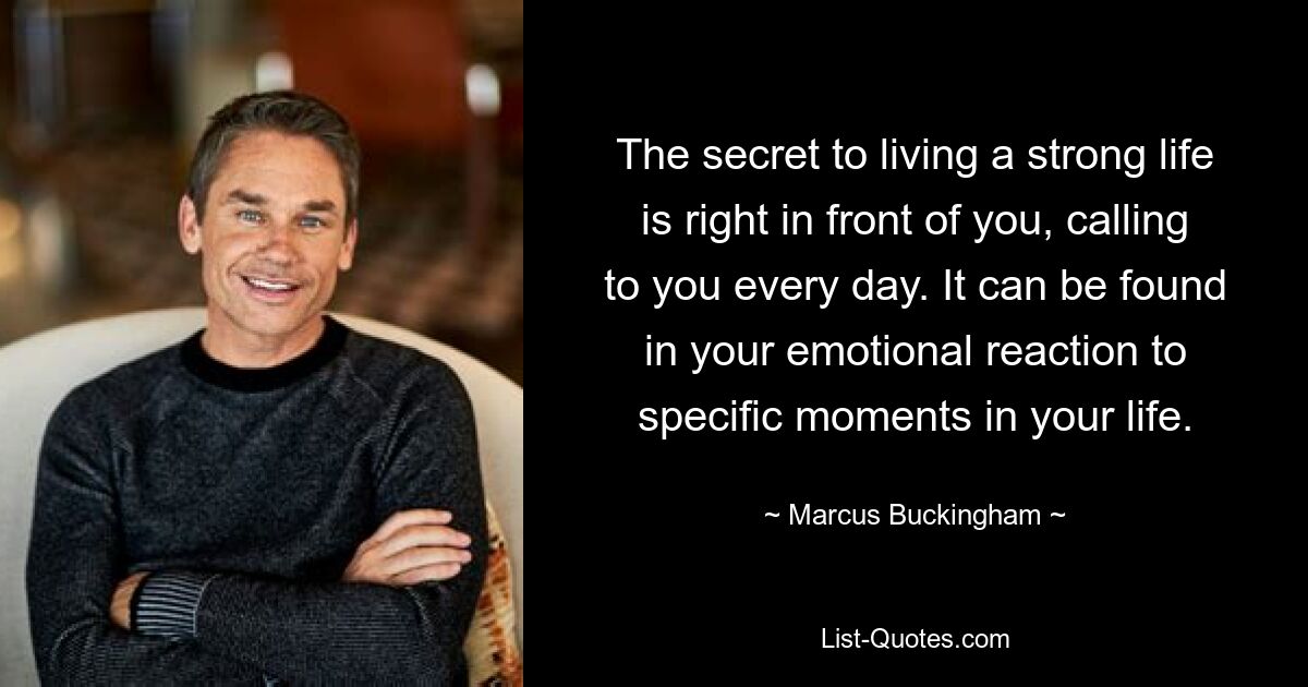 The secret to living a strong life is right in front of you, calling to you every day. It can be found in your emotional reaction to specific moments in your life. — © Marcus Buckingham