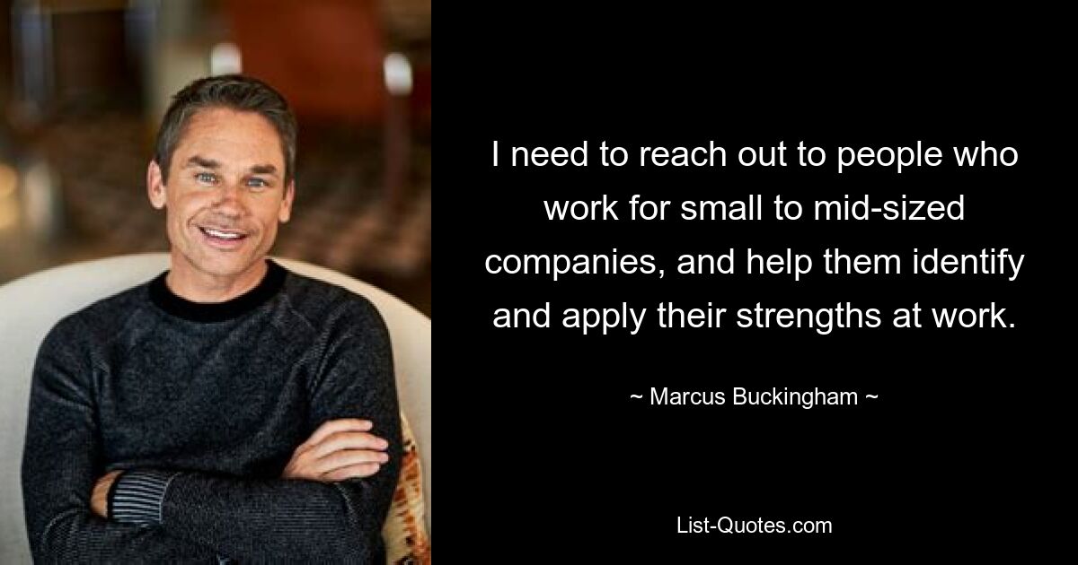 I need to reach out to people who work for small to mid-sized companies, and help them identify and apply their strengths at work. — © Marcus Buckingham