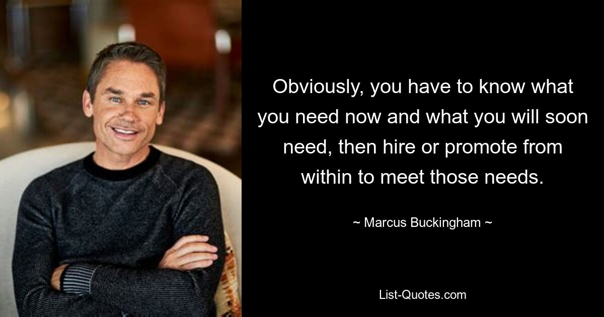 Obviously, you have to know what you need now and what you will soon need, then hire or promote from within to meet those needs. — © Marcus Buckingham