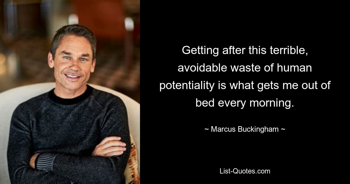 Getting after this terrible, avoidable waste of human potentiality is what gets me out of bed every morning. — © Marcus Buckingham