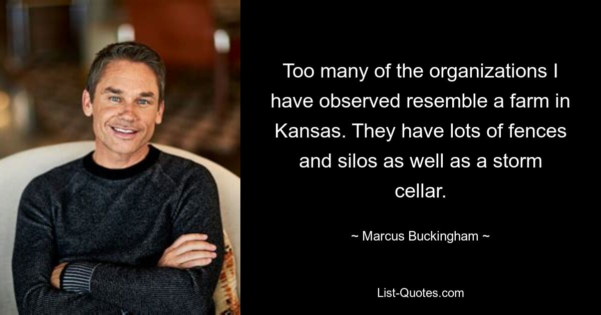 Too many of the organizations I have observed resemble a farm in Kansas. They have lots of fences and silos as well as a storm cellar. — © Marcus Buckingham