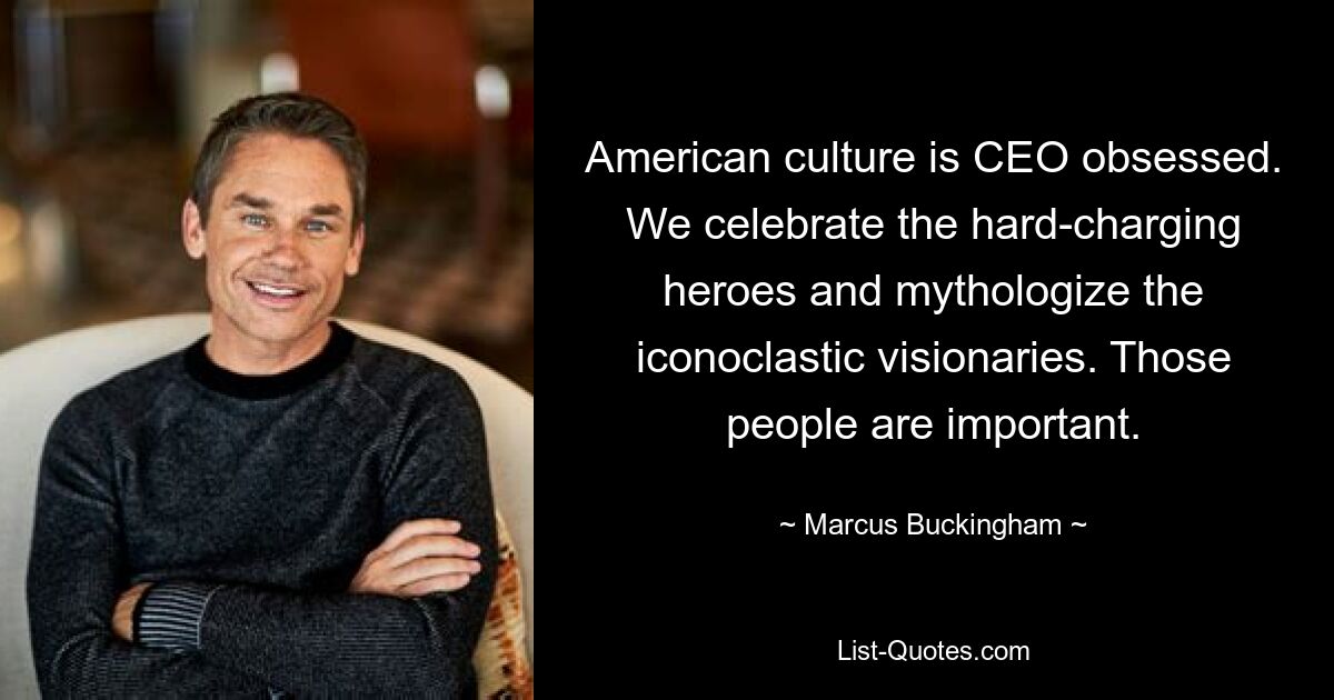 American culture is CEO obsessed. We celebrate the hard-charging heroes and mythologize the iconoclastic visionaries. Those people are important. — © Marcus Buckingham