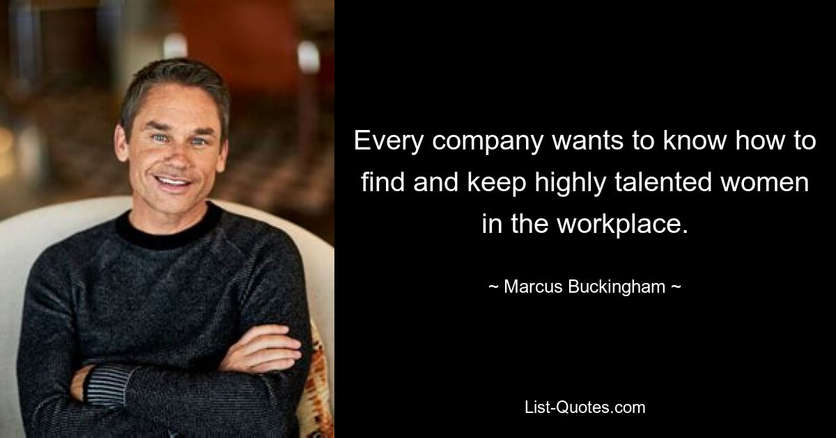 Every company wants to know how to find and keep highly talented women in the workplace. — © Marcus Buckingham