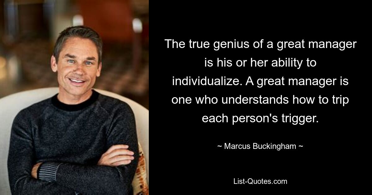 The true genius of a great manager is his or her ability to individualize. A great manager is one who understands how to trip each person's trigger. — © Marcus Buckingham