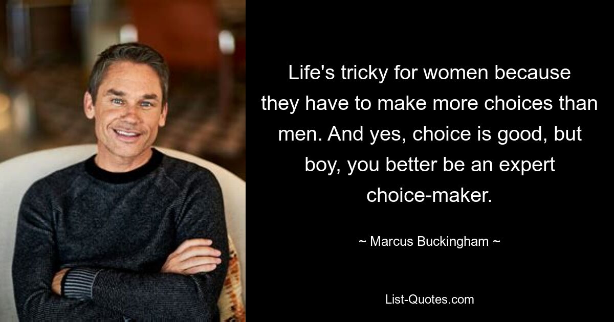 Life's tricky for women because they have to make more choices than men. And yes, choice is good, but boy, you better be an expert choice-maker. — © Marcus Buckingham