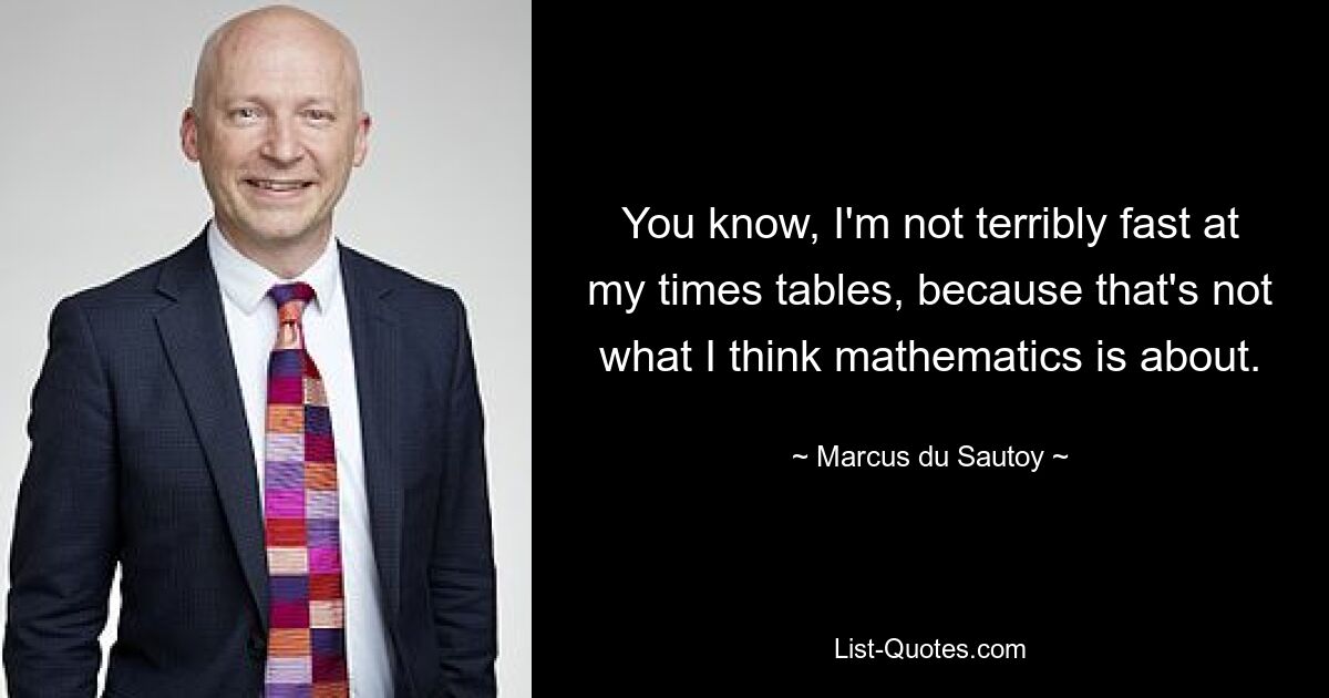 You know, I'm not terribly fast at my times tables, because that's not what I think mathematics is about. — © Marcus du Sautoy