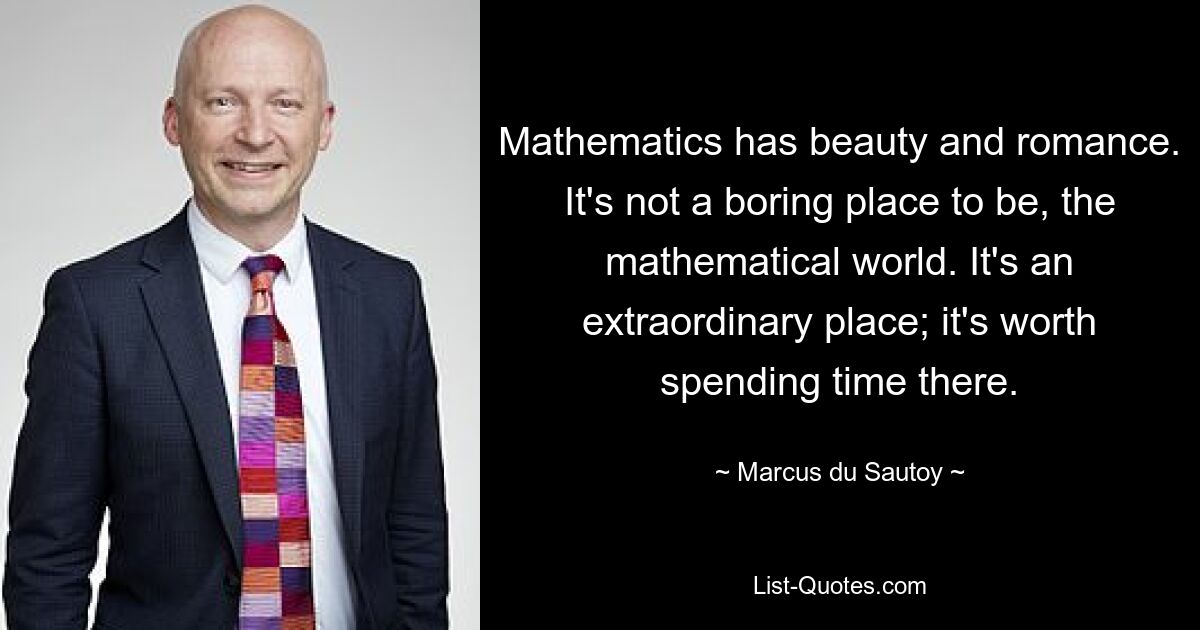 Mathematics has beauty and romance. It's not a boring place to be, the mathematical world. It's an extraordinary place; it's worth spending time there. — © Marcus du Sautoy