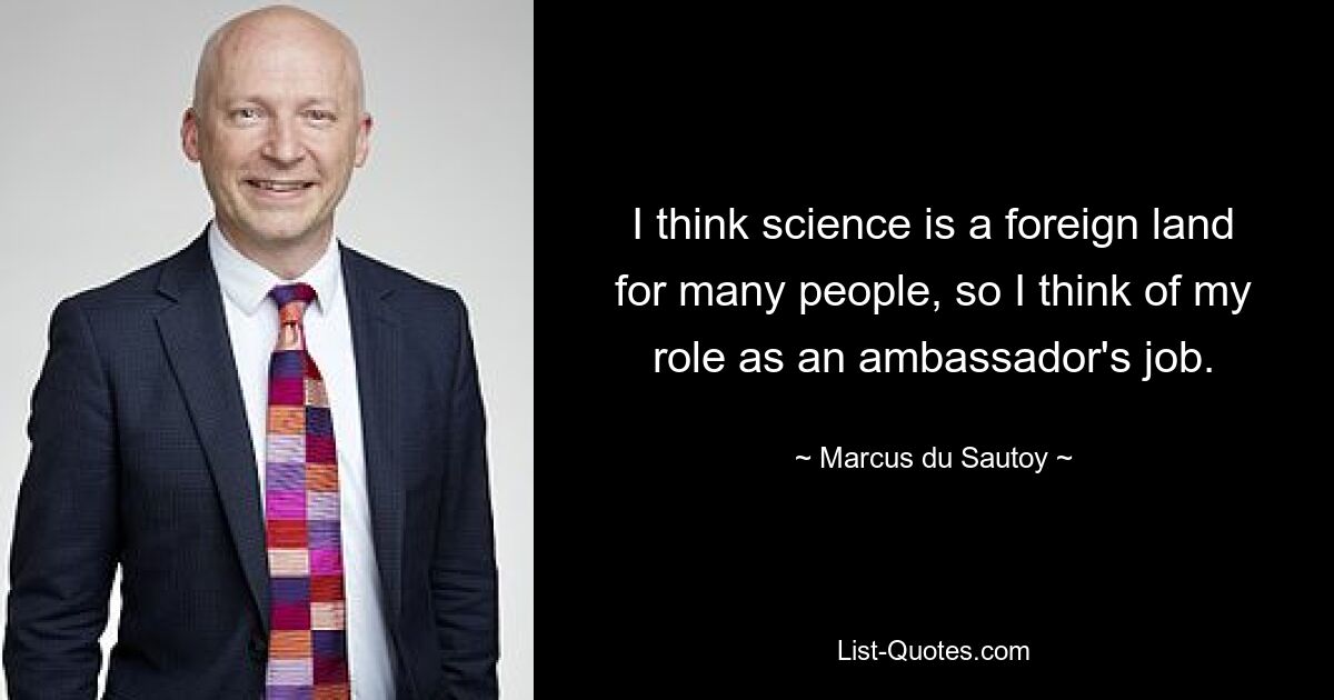 I think science is a foreign land for many people, so I think of my role as an ambassador's job. — © Marcus du Sautoy