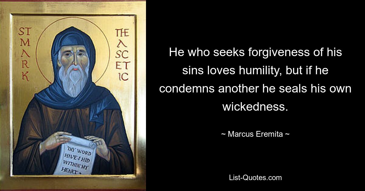 He who seeks forgiveness of his sins loves humility, but if he condemns another he seals his own wickedness. — © Marcus Eremita