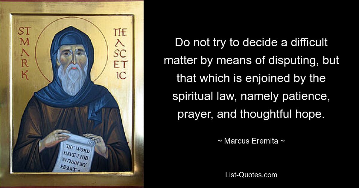 Do not try to decide a difficult matter by means of disputing, but that which is enjoined by the spiritual law, namely patience, prayer, and thoughtful hope. — © Marcus Eremita