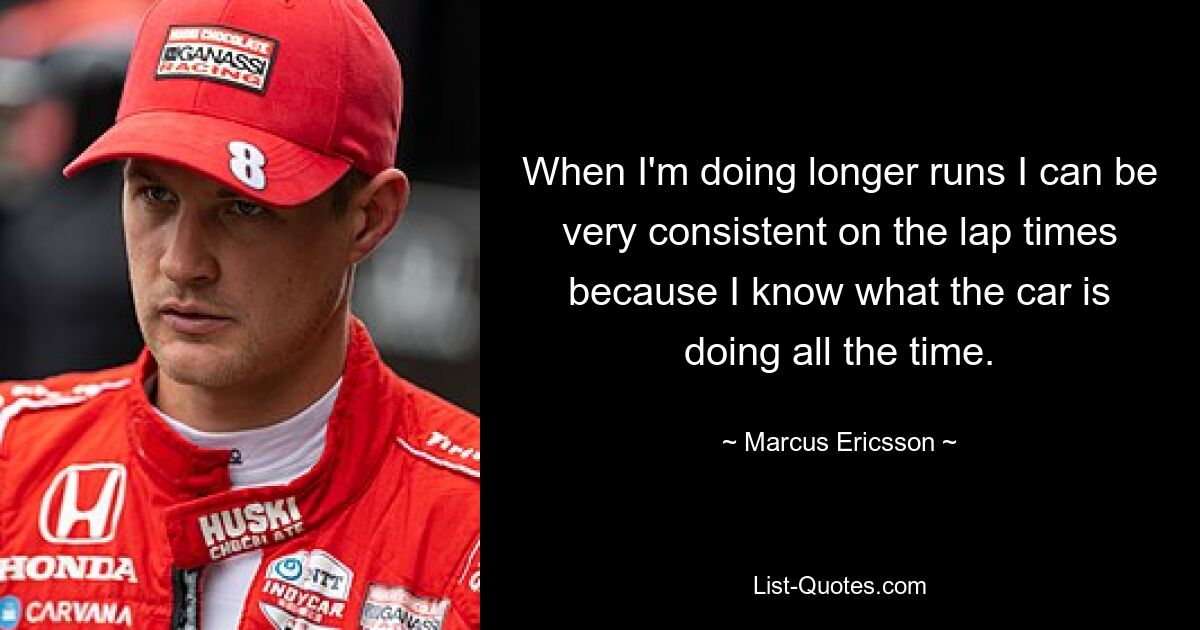 When I'm doing longer runs I can be very consistent on the lap times because I know what the car is doing all the time. — © Marcus Ericsson