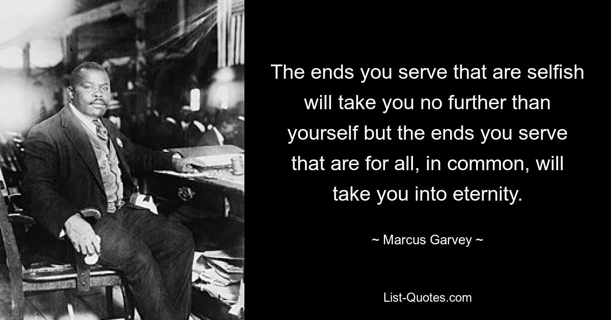 The ends you serve that are selfish will take you no further than yourself but the ends you serve that are for all, in common, will take you into eternity. — © Marcus Garvey