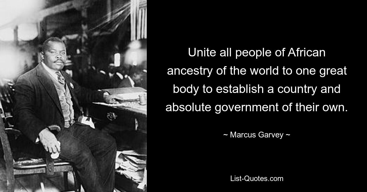 Unite all people of African ancestry of the world to one great body to establish a country and absolute government of their own. — © Marcus Garvey