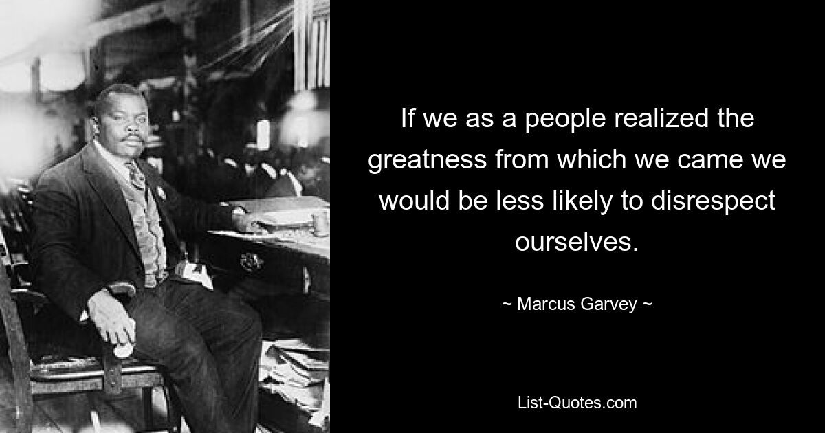 If we as a people realized the greatness from which we came we would be less likely to disrespect ourselves. — © Marcus Garvey