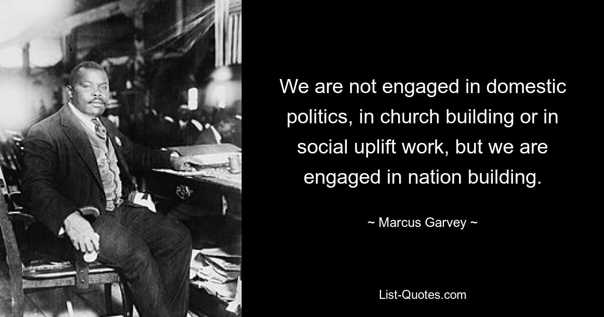 We are not engaged in domestic politics, in church building or in social uplift work, but we are engaged in nation building. — © Marcus Garvey