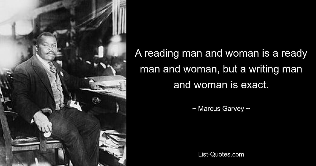 A reading man and woman is a ready man and woman, but a writing man and woman is exact. — © Marcus Garvey