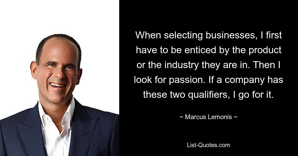 When selecting businesses, I first have to be enticed by the product or the industry they are in. Then I look for passion. If a company has these two qualifiers, I go for it. — © Marcus Lemonis