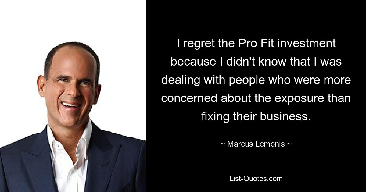 I regret the Pro Fit investment because I didn't know that I was dealing with people who were more concerned about the exposure than fixing their business. — © Marcus Lemonis