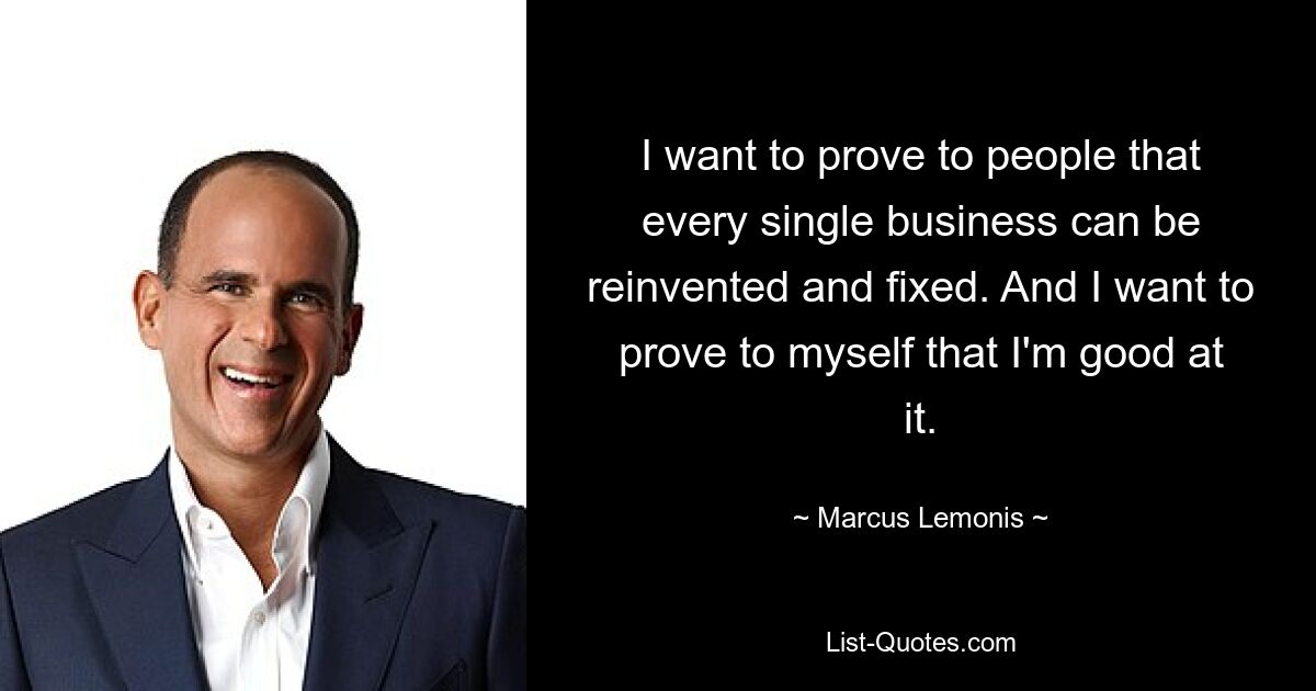 I want to prove to people that every single business can be reinvented and fixed. And I want to prove to myself that I'm good at it. — © Marcus Lemonis