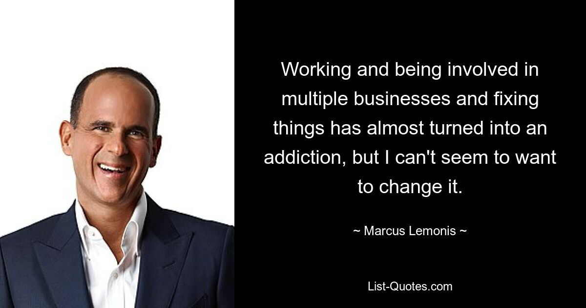 Working and being involved in multiple businesses and fixing things has almost turned into an addiction, but I can't seem to want to change it. — © Marcus Lemonis