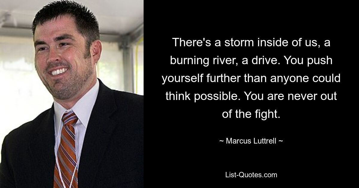 There's a storm inside of us, a burning river, a drive. You push yourself further than anyone could think possible. You are never out of the fight. — © Marcus Luttrell