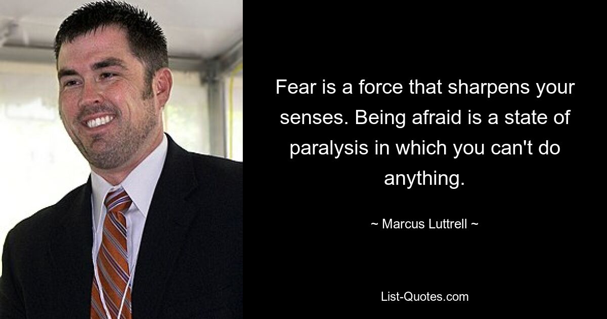 Fear is a force that sharpens your senses. Being afraid is a state of paralysis in which you can't do anything. — © Marcus Luttrell