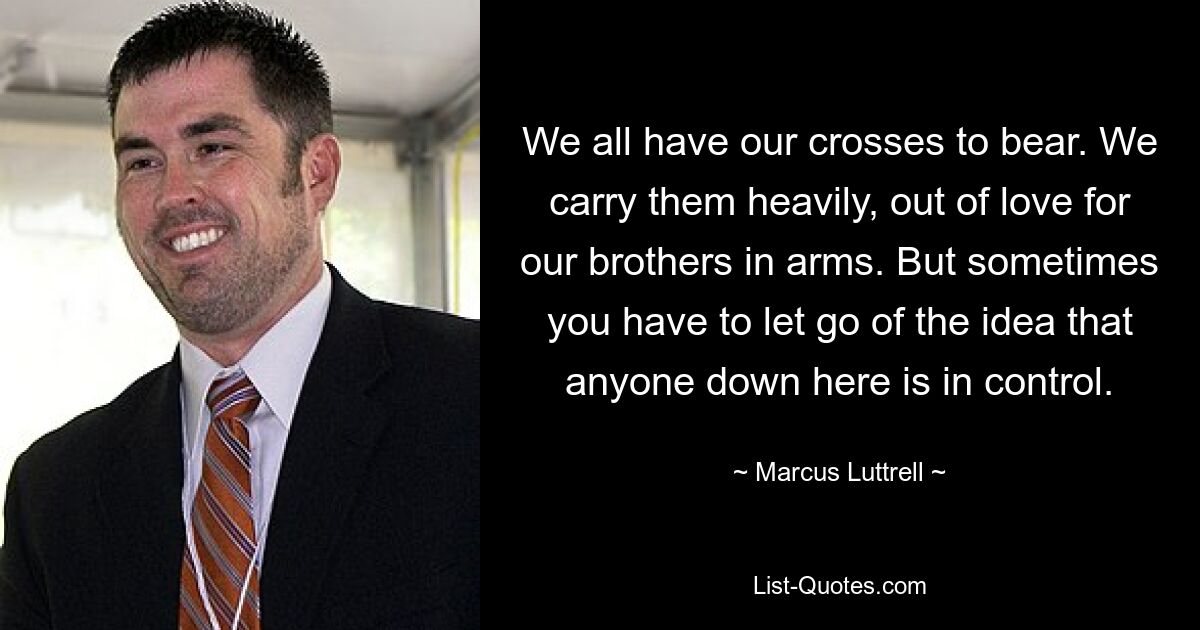 We all have our crosses to bear. We carry them heavily, out of love for our brothers in arms. But sometimes you have to let go of the idea that anyone down here is in control. — © Marcus Luttrell