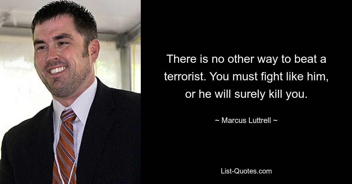 There is no other way to beat a terrorist. You must fight like him, or he will surely kill you. — © Marcus Luttrell