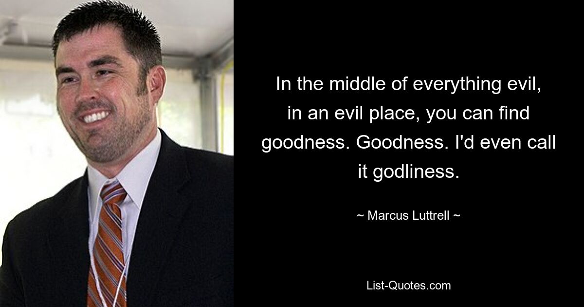 In the middle of everything evil, in an evil place, you can find goodness. Goodness. I'd even call it godliness. — © Marcus Luttrell