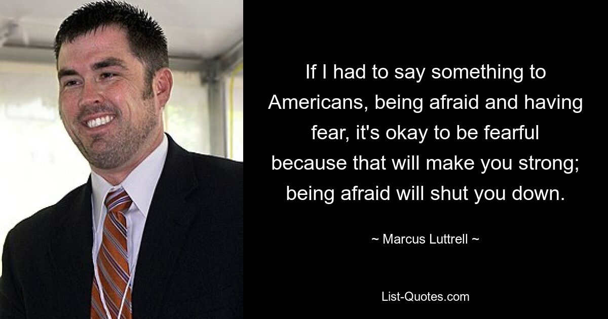 If I had to say something to Americans, being afraid and having fear, it's okay to be fearful because that will make you strong; being afraid will shut you down. — © Marcus Luttrell