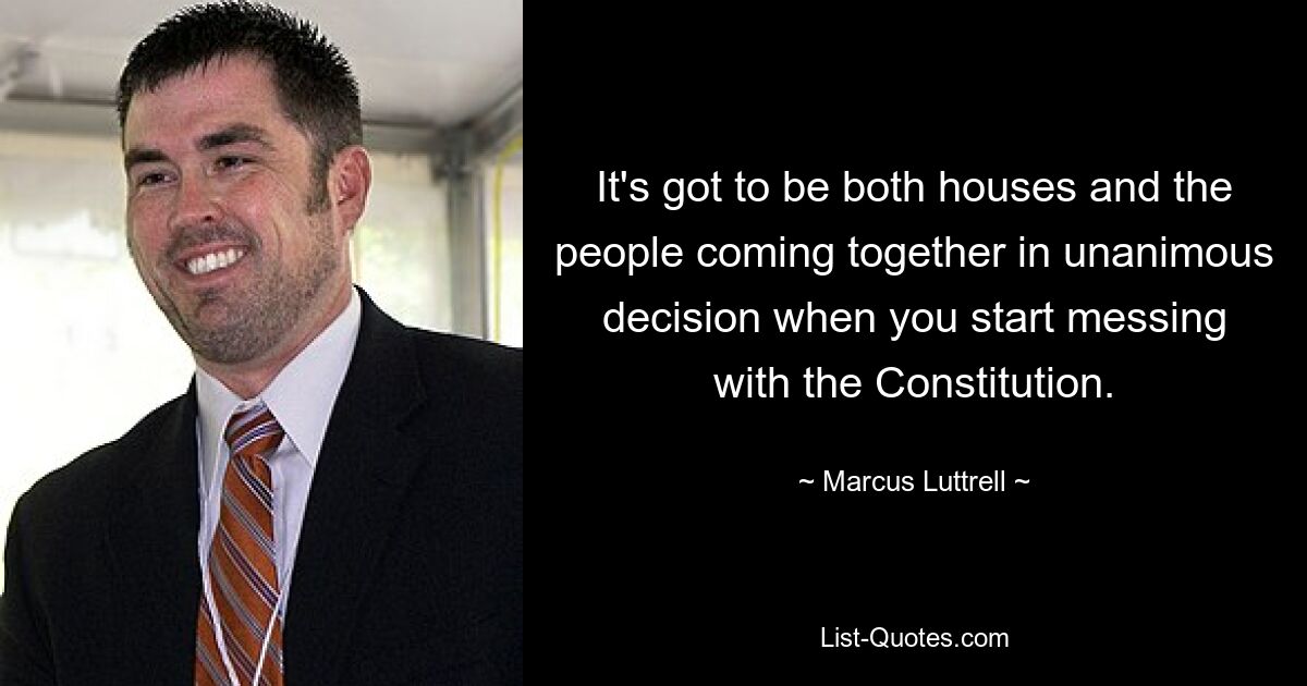 It's got to be both houses and the people coming together in unanimous decision when you start messing with the Constitution. — © Marcus Luttrell