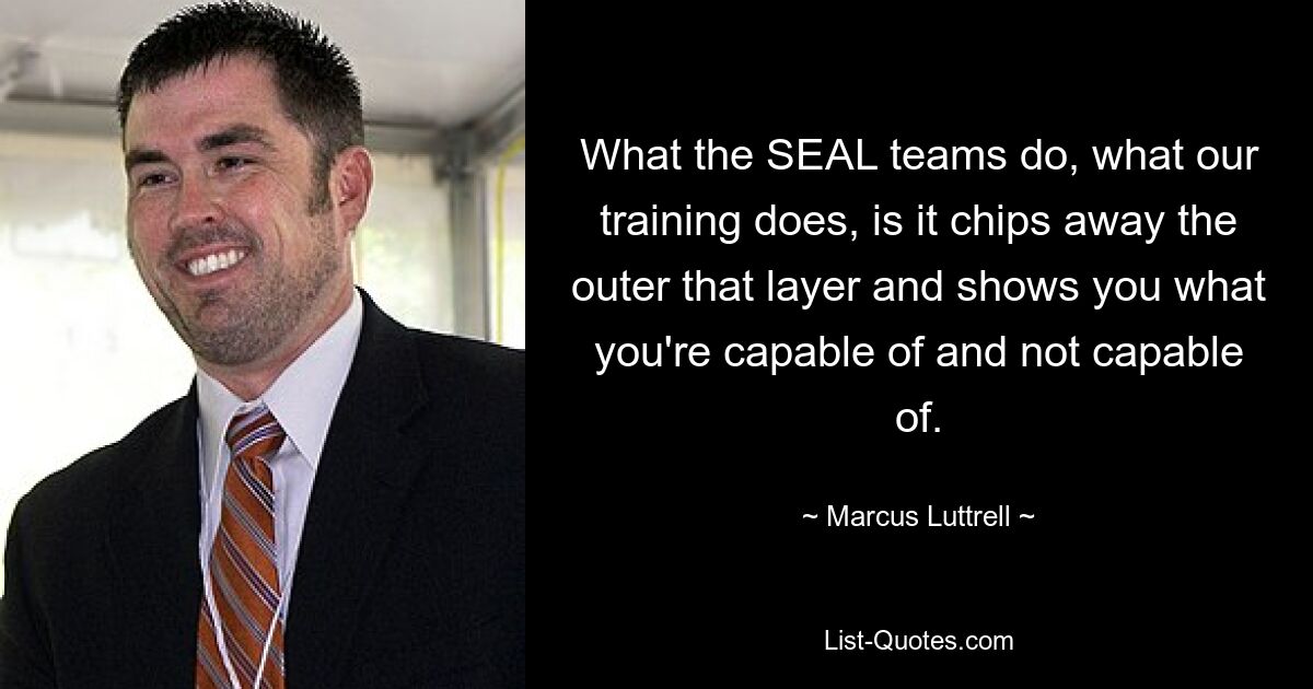 What the SEAL teams do, what our training does, is it chips away the outer that layer and shows you what you're capable of and not capable of. — © Marcus Luttrell