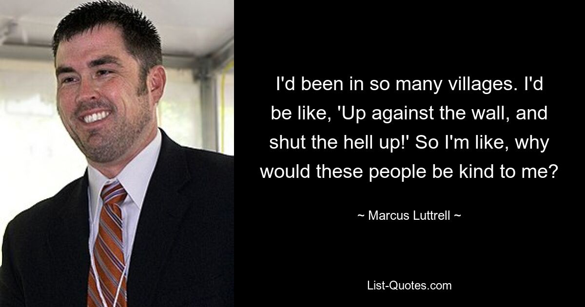 I'd been in so many villages. I'd be like, 'Up against the wall, and shut the hell up!' So I'm like, why would these people be kind to me? — © Marcus Luttrell