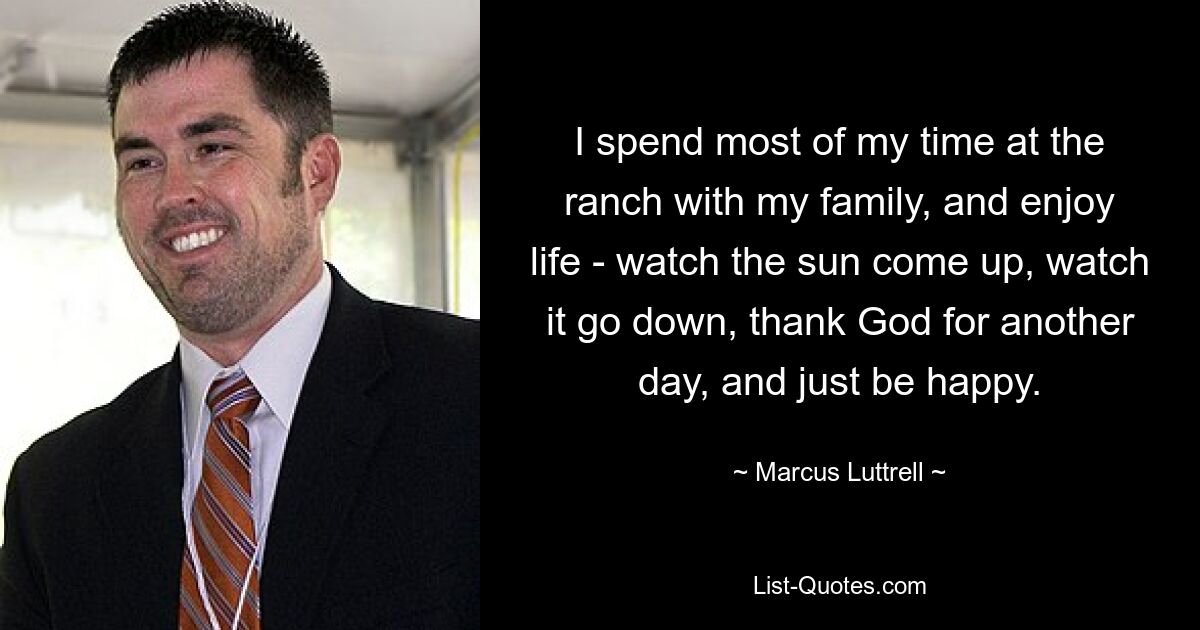 I spend most of my time at the ranch with my family, and enjoy life - watch the sun come up, watch it go down, thank God for another day, and just be happy. — © Marcus Luttrell