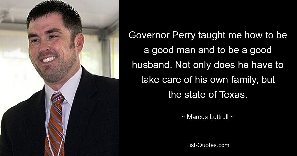 Governor Perry taught me how to be a good man and to be a good husband. Not only does he have to take care of his own family, but the state of Texas. — © Marcus Luttrell