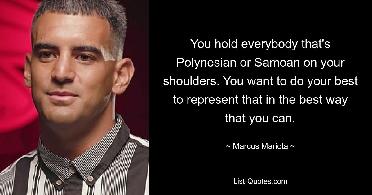 You hold everybody that's Polynesian or Samoan on your shoulders. You want to do your best to represent that in the best way that you can. — © Marcus Mariota