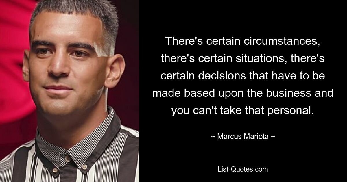 There's certain circumstances, there's certain situations, there's certain decisions that have to be made based upon the business and you can't take that personal. — © Marcus Mariota